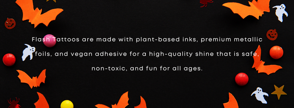 Flash Tattoos are made with plant-based inks, premium metallic foils, and vegan adhesive for a high-quality shine that is safe, non-toxic and fun for all ages.