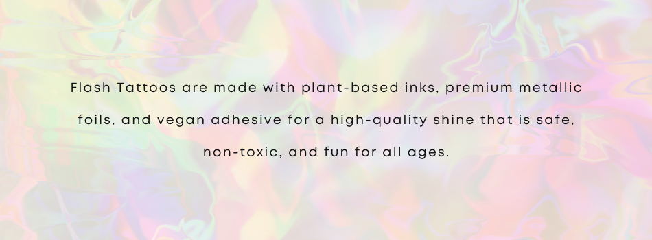 Flash Tattoos are made with plant-based inks, premium metallic foils, and vegan adhesive for a high-quality shine that is safe, non-toxic and fun for all ages.